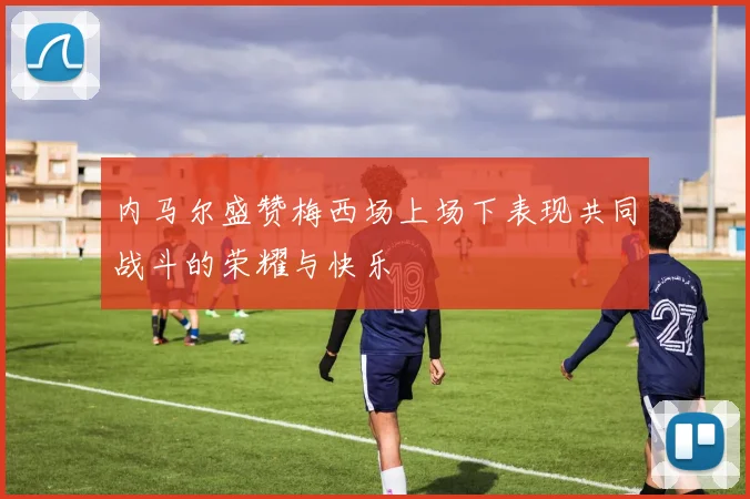 内马尔盛赞梅西场上场下表现共同战斗的荣耀与快乐