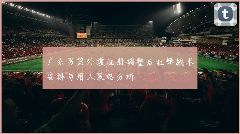 广东男篮外援注册调整后杜锋战术安排与用人策略分析