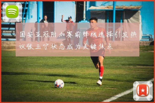 国安亚冠附加赛前锋线选择引发热议张玉宁状态成为关键焦点