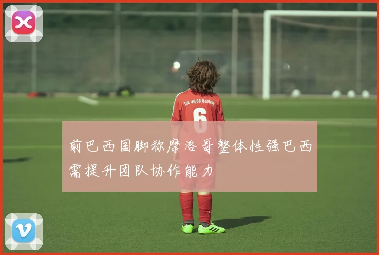 前巴西国脚称摩洛哥整体性强巴西需提升团队协作能力