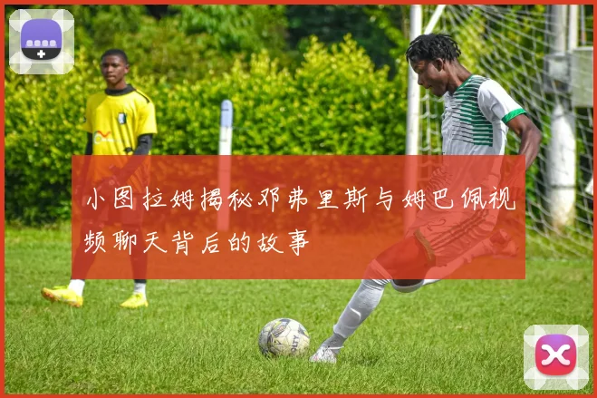 小图拉姆揭秘邓弗里斯与姆巴佩视频聊天背后的故事