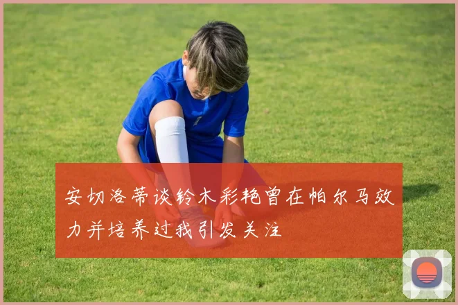 安切洛蒂谈铃木彩艳曾在帕尔马效力并培养过我引发关注