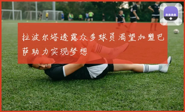 拉波尔塔透露众多球员渴望加盟巴萨助力实现梦想