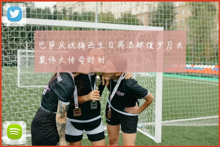 巴萨庆祝梅西生日再添辉煌岁月共襄伟大传奇时刻