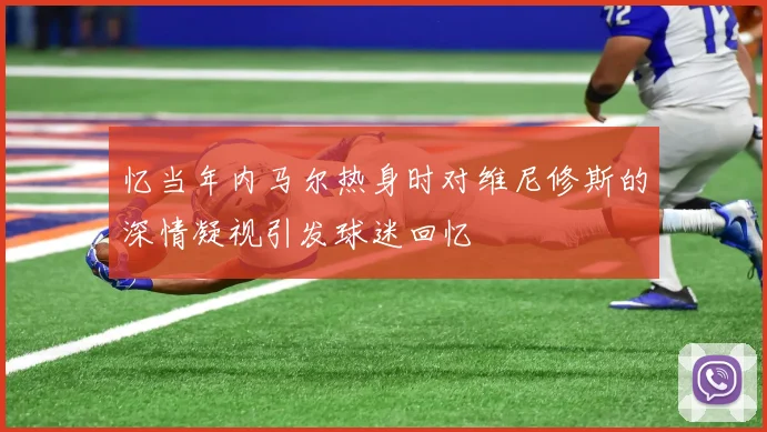 忆当年内马尔热身时对维尼修斯的深情凝视引发球迷回忆