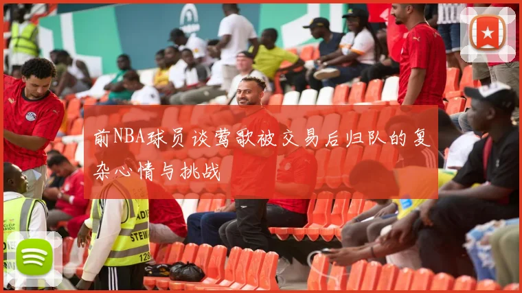 前NBA球员谈莺歌被交易后归队的复杂心情与挑战