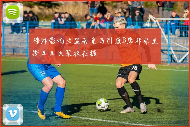 穆帅影响力显著皇马引援B席邓弗里斯库库决策权在握