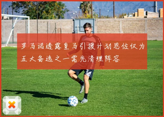 罗马诺透露皇马引援计划恩佐仅为五大备选之一需先清理阵容