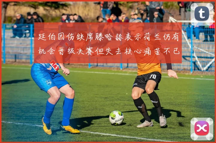 廷伯因伤缺席滕哈赫表示荷兰仍有机会晋级决赛但失去核心痛苦不已