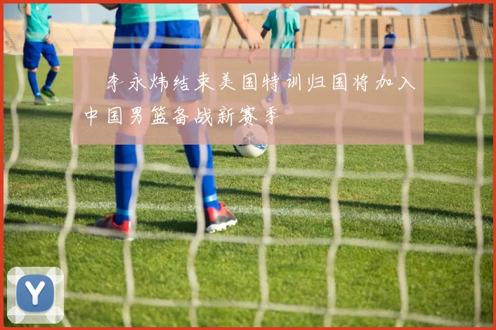 偰李永炜结束美国特训归国将加入中国男篮备战新赛季