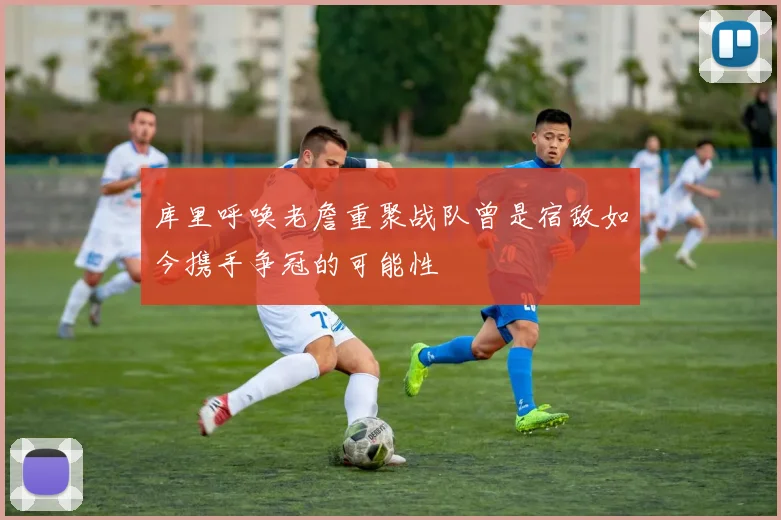 库里呼唤老詹重聚战队曾是宿敌如今携手争冠的可能性